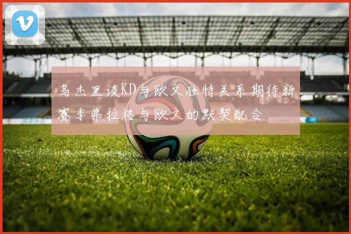 乌杰里谈KD与欧文独特关系期待新赛季弗拉格与欧文的默契配合