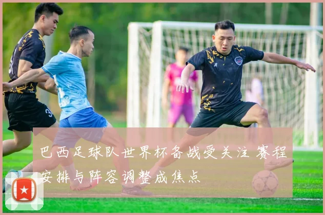 巴西足球队世界杯备战受关注 赛程安排与阵容调整成焦点