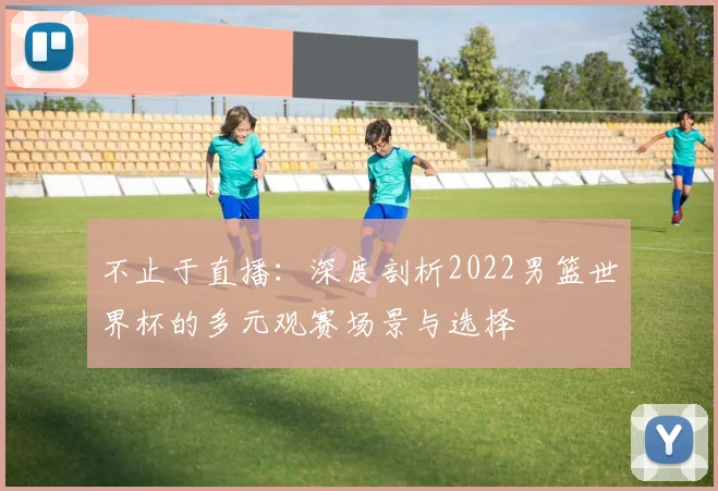 不止于直播：深度剖析2022男篮世界杯的多元观赛场景与选择