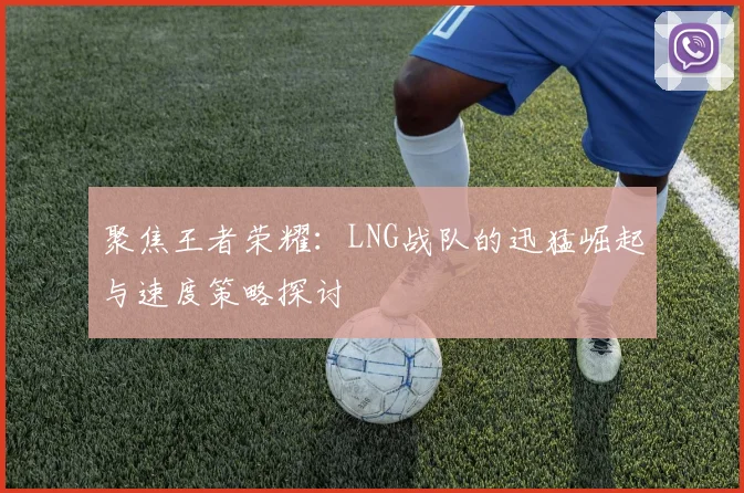 聚焦王者荣耀：LNG战队的迅猛崛起与速度策略探讨