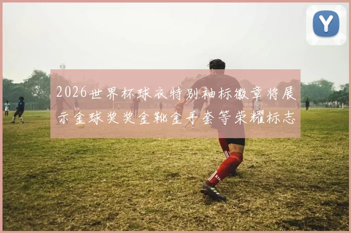2026世界杯球衣特别袖标徽章将展示金球奖奖金靴金手套等荣耀标志