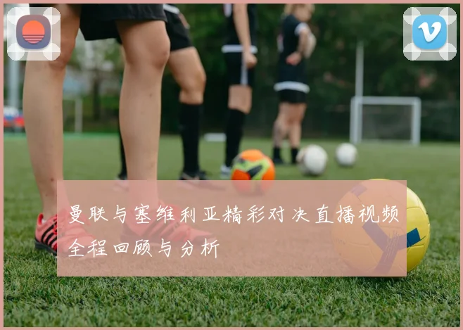 曼联与塞维利亚精彩对决直播视频全程回顾与分析