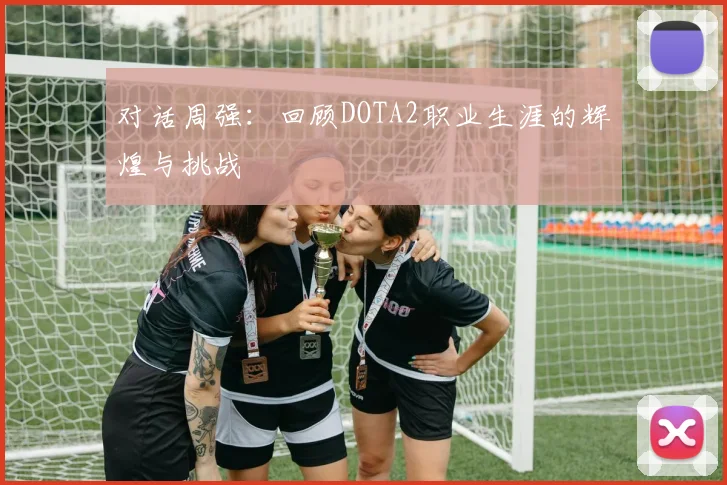 对话周强：回顾DOTA2职业生涯的辉煌与挑战