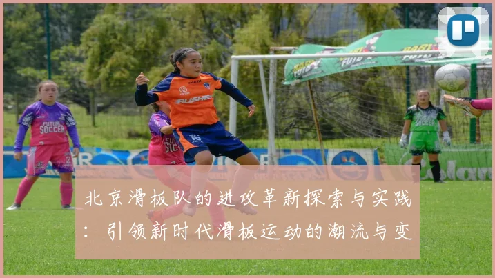 北京滑板队的进攻革新探索与实践：引领新时代滑板运动的潮流与变革